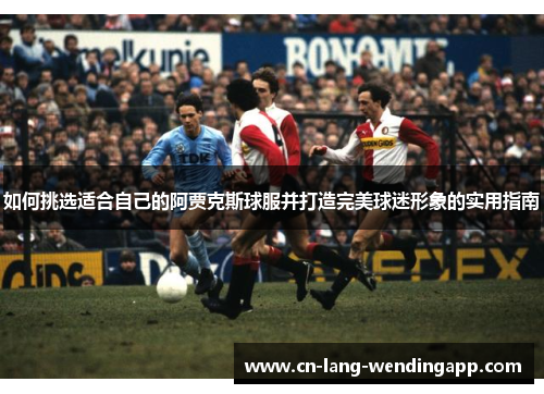 如何挑选适合自己的阿贾克斯球服并打造完美球迷形象的实用指南