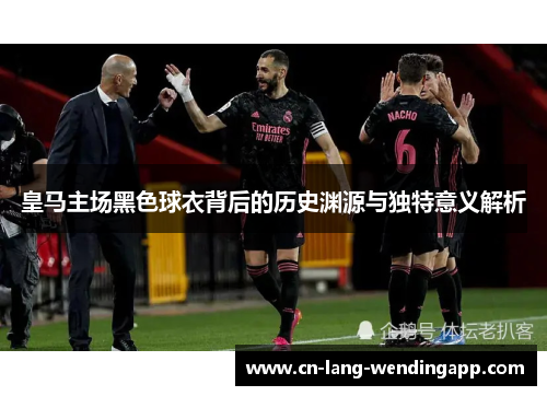 皇马主场黑色球衣背后的历史渊源与独特意义解析