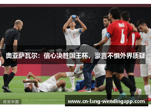 奥亚萨瓦尔：信心决胜国王杯，豪言不惧外界质疑