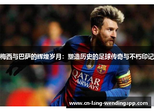 梅西与巴萨的辉煌岁月：塑造历史的足球传奇与不朽印记