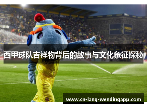 西甲球队吉祥物背后的故事与文化象征探秘