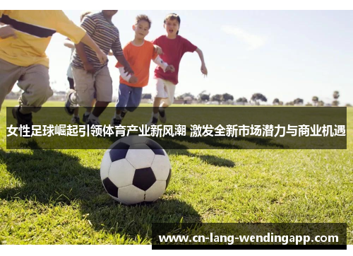 女性足球崛起引领体育产业新风潮 激发全新市场潜力与商业机遇