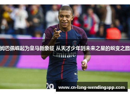 姆巴佩崛起为皇马新象征 从天才少年到未来之星的蜕变之路 姆巴佩崛起为皇马新象征 从天才少年到未来之星的蜕变之路