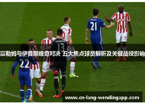 富勒姆与伊普斯维奇对决 五大焦点球员解析及关键战役影响 富勒姆与伊普斯维奇对决 五大焦点球员解析及关键战役影响