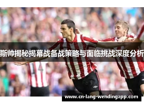 斯帅揭秘揭幕战备战策略与面临挑战深度分析 斯帅揭秘揭幕战备战策略与面临挑战深度分析