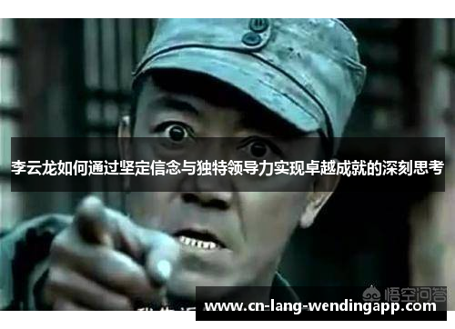 李云龙如何通过坚定信念与独特领导力实现卓越成就的深刻思考 李云龙如何通过坚定信念与独特领导力实现卓越成就的深刻思考
