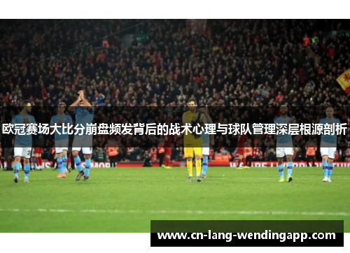 欧冠赛场大比分崩盘频发背后的战术心理与球队管理深层根源剖析 欧冠赛场大比分崩盘频发背后的战术心理与球队管理深层根源剖析