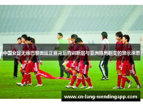 中国女足无缘巴黎奥运正赛背后青训断层与亚洲格局剧变的警示深思 中国女足无缘巴黎奥运正赛背后青训断层与亚洲格局剧变的警示深思