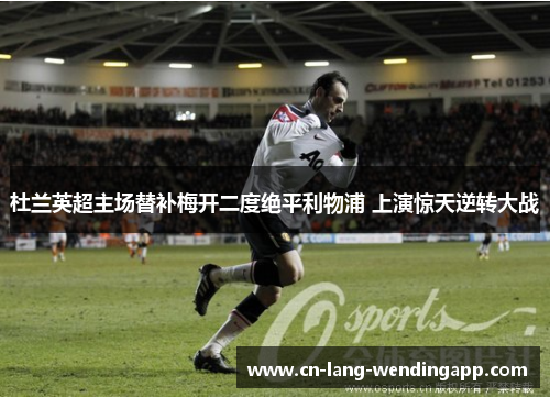 杜兰英超主场替补梅开二度绝平利物浦 上演惊天逆转大战 杜兰英超主场替补梅开二度绝平利物浦 上演惊天逆转大战