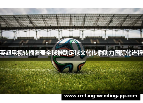 英超电视转播覆盖全球推动足球文化传播助力国际化进程