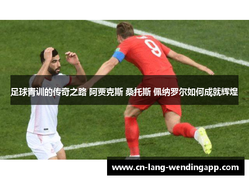 足球青训的传奇之路 阿贾克斯 桑托斯 佩纳罗尔如何成就辉煌