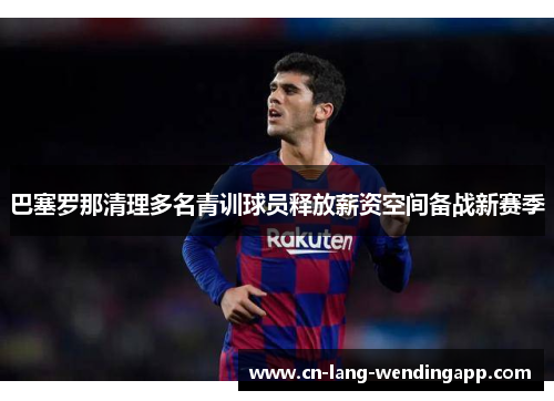 巴塞罗那清理多名青训球员释放薪资空间备战新赛季 巴塞罗那清理多名青训球员释放薪资空间备战新赛季